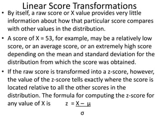 Linear Score Transformations
• By itself, a raw score or X value provides very little
information about how that particular score compares
with other values in the distribution.
• A score of X = 53, for example, may be a relatively low
score, or an average score, or an extremely high score
depending on the mean and standard deviation for the
distribution from which the score was obtained.
• If the raw score is transformed into a z-score, however,
the value of the z-score tells exactly where the score is
located relative to all the other scores in the
distribution. The formula for computing the z-score for
any value of X is z = X – μ
σ
 