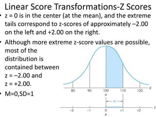 Linear Score Transformations-Z Scores
• z = 0 is in the center (at the mean), and the extreme
tails correspond to z-scores of approximately –2.00
on the left and +2.00 on the right.
• Although more extreme z-score values are possible,
most of the
distribution is
contained between
z = –2.00 and
z = +2.00.
• M=0,SD=1
 
