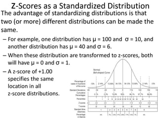 357
z-Scores as a Standardized Distribution
The advantage of standardizing distributions is that
two (or more) different distributions can be made the
same.
– For example, one distribution has μ = 100 and σ = 10, and
another distribution has μ = 40 and σ = 6.
– When these distribution are transformed to z-scores, both
will have μ = 0 and σ = 1.
– A z-score of +1.00
specifies the same
location in all
z-score distributions.
 