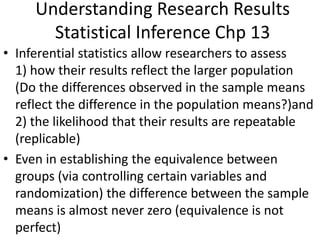 Understanding Research Results
Statistical Inference Chp 13
• Inferential statistics allow researchers to assess
1) how their results reflect the larger population
(Do the differences observed in the sample means
reflect the difference in the population means?)and
2) the likelihood that their results are repeatable
(replicable)
• Even in establishing the equivalence between
groups (via controlling certain variables and
randomization) the difference between the sample
means is almost never zero (equivalence is not
perfect)
 