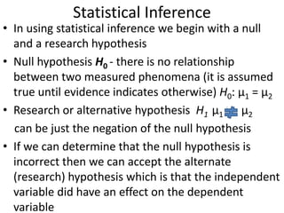 Statistical Inference
• In using statistical inference we begin with a null
and a research hypothesis
• Null hypothesis H0 - there is no relationship
between two measured phenomena (it is assumed
true until evidence indicates otherwise) H0: μ1 = μ2
• Research or alternative hypothesis H1 μ1 μ2
can be just the negation of the null hypothesis
• If we can determine that the null hypothesis is
incorrect then we can accept the alternate
(research) hypothesis which is that the independent
variable did have an effect on the dependent
variable
 