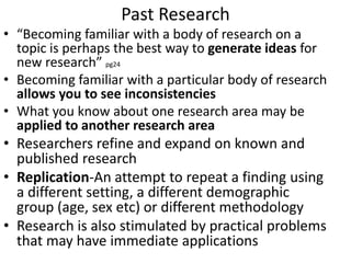 Past Research
• “Becoming familiar with a body of research on a
topic is perhaps the best way to generate ideas for
new research” pg24
• Becoming familiar with a particular body of research
allows you to see inconsistencies
• What you know about one research area may be
applied to another research area
• Researchers refine and expand on known and
published research
• Replication-An attempt to repeat a finding using
a different setting, a different demographic
group (age, sex etc) or different methodology
• Research is also stimulated by practical problems
that may have immediate applications
 