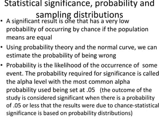 Statistical significance, probability and
sampling distributions
• A significant result is one that has a very low
probability of occurring by chance if the population
means are equal
• Using probability theory and the normal curve, we can
estimate the probability of being wrong
• Probability is the likelihood of the occurrence of some
event. The probability required for significance is called
the alpha level with the most common alpha
probability used being set at .05 (the outcome of the
study is considered significant when there is a probability
of .05 or less that the results were due to chance-statistical
significance is based on probability distributions)
 