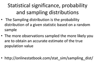 Statistical significance, probability
and sampling distributions
• The Sampling distribution is the probability
distribution of a given statistic based on a random
sample
• The more observations sampled the more likely you
are to obtain an accurate estimate of the true
population value
• http://onlinestatbook.com/stat_sim/sampling_dist/
 