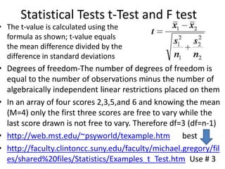 Statistical Tests t-Test and F test
• The t-value is calculated using the
formula as shown; t-value equals
the mean difference divided by the
difference in standard deviations
• Degrees of freedom-The number of degrees of freedom is
equal to the number of observations minus the number of
algebraically independent linear restrictions placed on them
• In an array of four scores 2,3,5,and 6 and knowing the mean
(M=4) only the first three scores are free to vary while the
last score drawn is not free to vary. Therefore df=3 (df=n-1)
• http://web.mst.edu/~psyworld/texample.htm best
• http://faculty.clintoncc.suny.edu/faculty/michael.gregory/fil
es/shared%20files/Statistics/Examples_t_Test.htm Use # 3
 
