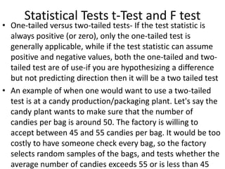 Statistical Tests t-Test and F test
• One-tailed versus two-tailed tests- If the test statistic is
always positive (or zero), only the one-tailed test is
generally applicable, while if the test statistic can assume
positive and negative values, both the one-tailed and two-
tailed test are of use-if you are hypothesizing a difference
but not predicting direction then it will be a two tailed test
• An example of when one would want to use a two-tailed
test is at a candy production/packaging plant. Let's say the
candy plant wants to make sure that the number of
candies per bag is around 50. The factory is willing to
accept between 45 and 55 candies per bag. It would be too
costly to have someone check every bag, so the factory
selects random samples of the bags, and tests whether the
average number of candies exceeds 55 or is less than 45
 
