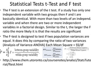 Statistical Tests t-Test and F test
• The F test is an extension of the t test. If a study has only one
independent variable with two groups then F and t are
basically identical. With more than two levels of an independ.
variable and when there are two or more independent
variables in a factorial design. Similar to the t, the larger the F
ratio the more likely it is that the results are significant
• The F-test is designed to test if two population variances are
equal. It does this by comparing the ratio of two variances
(Analysis of Variance-ANOVA) Each Mean Square = SS/df
•
• http://www.chem.utoronto.ca/coursenotes/analsci/StatsTuto
rial/ftest.html
 