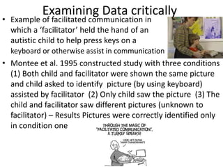 Examining Data critically
• Example of facilitated communication in
which a ‘facilitator’ held the hand of an
autistic child to help press keys on a
keyboard or otherwise assist in communication
• Montee et al. 1995 constructed study with three conditions
(1) Both child and facilitator were shown the same picture
and child asked to identify picture (by using keyboard)
assisted by facilitator (2) Only child saw the picture (3) The
child and facilitator saw different pictures (unknown to
facilitator) – Results Pictures were correctly identified only
in condition one
 