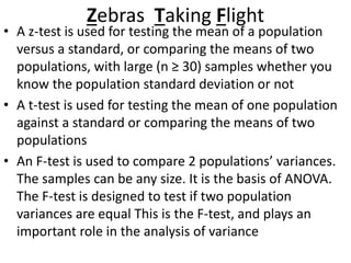 Zebras Taking Flight
• A z-test is used for testing the mean of a population
versus a standard, or comparing the means of two
populations, with large (n ≥ 30) samples whether you
know the population standard deviation or not
• A t-test is used for testing the mean of one population
against a standard or comparing the means of two
populations
• An F-test is used to compare 2 populations’ variances.
The samples can be any size. It is the basis of ANOVA.
The F-test is designed to test if two population
variances are equal This is the F-test, and plays an
important role in the analysis of variance
 