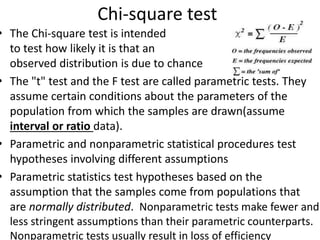 Chi-square test
• The Chi-square test is intended
to test how likely it is that an
observed distribution is due to chance
• The "t" test and the F test are called parametric tests. They
assume certain conditions about the parameters of the
population from which the samples are drawn(assume
interval or ratio data).
• Parametric and nonparametric statistical procedures test
hypotheses involving different assumptions
• Parametric statistics test hypotheses based on the
assumption that the samples come from populations that
are normally distributed. Nonparametric tests make fewer and
less stringent assumptions than their parametric counterparts.
Nonparametric tests usually result in loss of efficiency
 