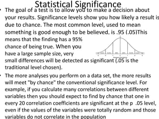Statistical Significance• The goal of a test is to allow you to make a decision about
your results. Significance levels show you how likely a result is
due to chance. The most common level, used to mean
something is good enough to be believed, is .95 (.05)This
means that the finding has a 95% v
chance of being true. When you
have a large sample size, very
small differences will be detected as significant (.05 is the
traditional level chosen).
• The more analyses you perform on a data set, the more results
will meet "by chance" the conventional significance level. For
example, if you calculate many correlations between different
variables then you should expect to find by chance that one in
every 20 correlation coefficients are significant at the p .05 level,
even if the values of the variables were totally random and those
variables do not correlate in the population
 