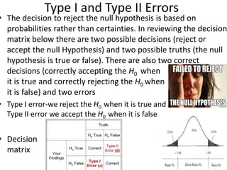 Type I and Type II Errors
• The decision to reject the null hypothesis is based on
probabilities rather than certainties. In reviewing the decision
matrix below there are two possible decisions (reject or
accept the null Hypothesis) and two possible truths (the null
hypothesis is true or false). There are also two correct
decisions (correctly accepting the H0 when
it is true and correctly rejecting the H0 when
it is false) and two errors
• Type I error-we reject the H0 when it is true and
Type II error we accept the H0 when it is false
• Decision
matrix
 
