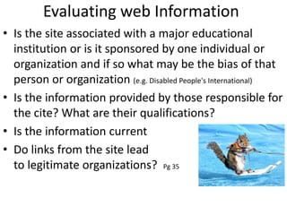 Evaluating web Information
• Is the site associated with a major educational
institution or is it sponsored by one individual or
organization and if so what may be the bias of that
person or organization (e.g. Disabled People's International)
• Is the information provided by those responsible for
the cite? What are their qualifications?
• Is the information current
• Do links from the site lead
to legitimate organizations? Pg 35
 