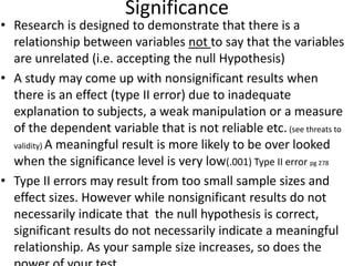 Significance
• Research is designed to demonstrate that there is a
relationship between variables not to say that the variables
are unrelated (i.e. accepting the null Hypothesis)
• A study may come up with nonsignificant results when
there is an effect (type II error) due to inadequate
explanation to subjects, a weak manipulation or a measure
of the dependent variable that is not reliable etc. (see threats to
validity) A meaningful result is more likely to be over looked
when the significance level is very low(.001) Type II error pg 278
• Type II errors may result from too small sample sizes and
effect sizes. However while nonsignificant results do not
necessarily indicate that the null hypothesis is correct,
significant results do not necessarily indicate a meaningful
relationship. As your sample size increases, so does the
 