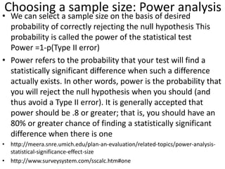 Choosing a sample size: Power analysis
• We can select a sample size on the basis of desired
probability of correctly rejecting the null hypothesis This
probability is called the power of the statistical test
Power =1-p(Type II error)
• Power refers to the probability that your test will find a
statistically significant difference when such a difference
actually exists. In other words, power is the probability that
you will reject the null hypothesis when you should (and
thus avoid a Type II error). It is generally accepted that
power should be .8 or greater; that is, you should have an
80% or greater chance of finding a statistically significant
difference when there is one
• http://meera.snre.umich.edu/plan-an-evaluation/related-topics/power-analysis-
statistical-significance-effect-size
• http://www.surveysystem.com/sscalc.htm#one
 