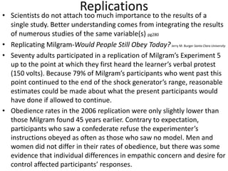 Replications
• Scientists do not attach too much importance to the results of a
single study. Better understanding comes from integrating the results
of numerous studies of the same variable(s) pg280
• Replicating Milgram-Would People Still Obey Today?Jerry M. Burger Santa Clara University
• Seventy adults participated in a replication of Milgram’s Experiment 5
up to the point at which they first heard the learner’s verbal protest
(150 volts). Because 79% of Milgram’s participants who went past this
point continued to the end of the shock generator’s range, reasonable
estimates could be made about what the present participants would
have done if allowed to continue.
• Obedience rates in the 2006 replication were only slightly lower than
those Milgram found 45 years earlier. Contrary to expectation,
participants who saw a confederate refuse the experimenter’s
instructions obeyed as often as those who saw no model. Men and
women did not differ in their rates of obedience, but there was some
evidence that individual differences in empathic concern and desire for
control affected participants’ responses.
 