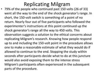 Replicating Milgram
• 79% of the people who continued past 150 volts (26 of 33)
went all the way to the end of the shock generator’s range. In
short, the 150-volt switch is something of a point of no
return. Nearly four out of five participants who followed the
experimenter’s instructions at this point continued up the
shock generator’s range all the way to 450 volts. This
observation suggests a solution to the ethical concerns about
replicating Milgram’s research. Knowing how people respond
up to and including the 150-volt point in the procedure allows
one to make a reasonable estimate of what they would do if
allowed to continue to the end. Stopping the study within
seconds after participants decide what to do at this juncture
would also avoid exposing them to the intense stress
Milgram’s participants often experienced in the subsequent
parts of the procedure.
 