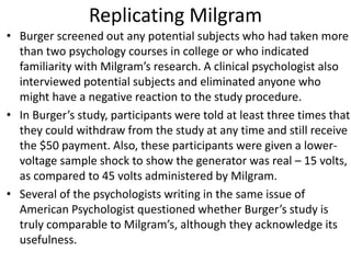 Replicating Milgram
• Burger screened out any potential subjects who had taken more
than two psychology courses in college or who indicated
familiarity with Milgram’s research. A clinical psychologist also
interviewed potential subjects and eliminated anyone who
might have a negative reaction to the study procedure.
• In Burger’s study, participants were told at least three times that
they could withdraw from the study at any time and still receive
the $50 payment. Also, these participants were given a lower-
voltage sample shock to show the generator was real – 15 volts,
as compared to 45 volts administered by Milgram.
• Several of the psychologists writing in the same issue of
American Psychologist questioned whether Burger’s study is
truly comparable to Milgram’s, although they acknowledge its
usefulness.
 