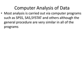 Computer Analysis of Data
• Most analysis is carried out via computer programs
such as SPSS, SAS,SYSTAT and others although the
general procedure are very similar in all of the
programs
 