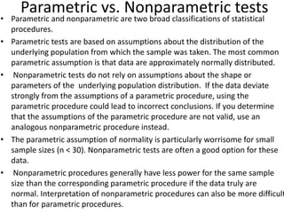 Parametric vs. Nonparametric tests
• Parametric and nonparametric are two broad classifications of statistical
procedures.
• Parametric tests are based on assumptions about the distribution of the
underlying population from which the sample was taken. The most common
parametric assumption is that data are approximately normally distributed.
• Nonparametric tests do not rely on assumptions about the shape or
parameters of the underlying population distribution. If the data deviate
strongly from the assumptions of a parametric procedure, using the
parametric procedure could lead to incorrect conclusions. If you determine
that the assumptions of the parametric procedure are not valid, use an
analogous nonparametric procedure instead.
• The parametric assumption of normality is particularly worrisome for small
sample sizes (n < 30). Nonparametric tests are often a good option for these
data.
• Nonparametric procedures generally have less power for the same sample
size than the corresponding parametric procedure if the data truly are
normal. Interpretation of nonparametric procedures can also be more difficult
than for parametric procedures.
 