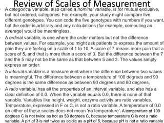 Review of Scales of Measurement• A categorical variable, also called a nominal variable, is for mutual exclusive,
but not ordered, categories. For example, your study might compare five
different genotypes. You can code the five genotypes with numbers if you want,
but the order is arbitrary and any calculations (for example, computing an
average) would be meaningless.
• A ordinal variable, is one where the order matters but not the difference
between values. For example, you might ask patients to express the amount of
pain they are feeling on a scale of 1 to 10. A score of 7 means more pain that a
score of 5, and that is more than a score of 3. But the difference between the 7
and the 5 may not be the same as that between 5 and 3. The values simply
express an order.
• A interval variable is a measurement where the difference between two values
is meaningful. The difference between a temperature of 100 degrees and 90
degrees is the same difference as between 90 degrees and 80 degrees.
• A ratio variable, has all the properties of an interval variable, and also has a
clear definition of 0.0. When the variable equals 0.0, there is none of that
variable. Variables like height, weight, enzyme activity are ratio variables.
Temperature, expressed in F or C, is not a ratio variable. A temperature of 0.0
on either of those scales does not mean 'no temperature'. A temperature of 100
degrees C is not twice as hot as 50 degrees C, because temperature C is not a ratio
variable. A pH of 3 is not twice as acidic as a pH of 6, because pH is not a ratio variable
 