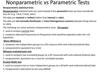 Nonparametric vs Parametric Tests
• Nonparametric statistical tests
• Nonparametric statistical tests are used instead of the parametric tests we have considered
thus far (e.g. t-test; F-test), when:
• The data are nominal or ordinal (rather than interval or ratio).
• The data are not normally distributed, or have heterogeneous variance (despite being interval
or ratio).
• The following are some common nonparametric tests: Chi square:
• 1. used to analyze nominal data
• 2. compares observed frequencies to frequencies that would be expected under the null
hypothesis
• Mann-Whitney U
• 1. compares two independent groups on a DV measure with rank-ordered (ordinal) data
• 2. nonparametric equivalent to a t-test
• Wilcoxon matched-pairs test
• 1. used to compare two correlated groups on a DV measured with rank-ordered (ordinal) data
• 2. nonparametric equivalent to a t-test for correlated samples
• Kruskal-Wallis test
• 1. used to compare two or more independent groups on a DV.with rank-ordered (ordinal) data
• 2. nonparametric alternative to one-way ANOVA
 