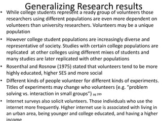 Generalizing Research results• While college students represent a ready group of volunteers those
researchers using different populations are even more dependent on
volunteers than university researchers. Volunteers may be a unique
population
• However college student populations are increasingly diverse and
representative of society. Studies with certain college populations are
replicated at other colleges using different mixes of students and
many studies are later replicated with other populations
• Rosenthal and Rosnow (1975) stated that volunteers tend to be more
highly educated, higher SES and more social
• Different kinds of people volunteer for different kinds of experiments.
Titles of experiments may change who volunteers (e.g. “problem
solving vs. interaction in small groups”) pg 289
• Internet surveys also solicit volunteers. Those individuals who use the
internet more frequently. Higher internet use is associated with living in
an urban area, being younger and college educated, and having a higher
 