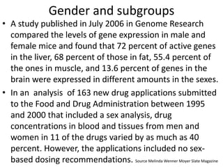 Gender and subgroups
• A study published in July 2006 in Genome Research
compared the levels of gene expression in male and
female mice and found that 72 percent of active genes
in the liver, 68 percent of those in fat, 55.4 percent of
the ones in muscle, and 13.6 percent of genes in the
brain were expressed in different amounts in the sexes.
• In an analysis of 163 new drug applications submitted
to the Food and Drug Administration between 1995
and 2000 that included a sex analysis, drug
concentrations in blood and tissues from men and
women in 11 of the drugs varied by as much as 40
percent. However, the applications included no sex-
based dosing recommendations. Source Melinda Wenner Moyer Slate Magazine
 