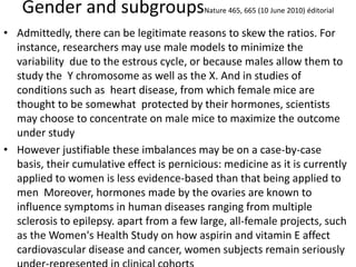 Gender and subgroupsNature 465, 665 (10 June 2010) éditorial
• Admittedly, there can be legitimate reasons to skew the ratios. For
instance, researchers may use male models to minimize the
variability due to the estrous cycle, or because males allow them to
study the Y chromosome as well as the X. And in studies of
conditions such as heart disease, from which female mice are
thought to be somewhat protected by their hormones, scientists
may choose to concentrate on male mice to maximize the outcome
under study
• However justifiable these imbalances may be on a case-by-case
basis, their cumulative effect is pernicious: medicine as it is currently
applied to women is less evidence-based than that being applied to
men Moreover, hormones made by the ovaries are known to
influence symptoms in human diseases ranging from multiple
sclerosis to epilepsy. apart from a few large, all-female projects, such
as the Women's Health Study on how aspirin and vitamin E affect
cardiovascular disease and cancer, women subjects remain seriously
 