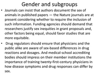 Gender and subgroups
• Journals can insist that authors document the sex of
animals in published papers — the Nature journals are at
present considering whether to require the inclusion of
such information. Funding agencies should demand that
researchers justify sex inequities in grant proposals and,
other factors being equal, should favor studies that are
more equitable.
• Drug regulators should ensure that physicians and the
public alike are aware of sex-based differences in drug
reactions and dosages. And medical-school accrediting
bodies should impress on their member institutions the
importance of training twenty-first-century physicians in
how disease symptoms and drug responses can differ by
sex.
 