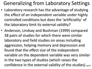 Generalizing from Laboratory Settings
• Laboratory research has the advantage of studying
the effect of an independent variable under highly
controlled conditions but does the ‘artificiality’ of
the laboratory limit its external validity?
• Anderson, Lindsay and Bushman (1999) compared
38 pairs of studies for which there were similar
laboratory and field studies on areas including
aggression, helping memory and depression and
found that the effect size of the independent
variable on the dependent variable was very similar
in the two types of studies (which raises the
confidence in the external validity of the studies) pg296
 
