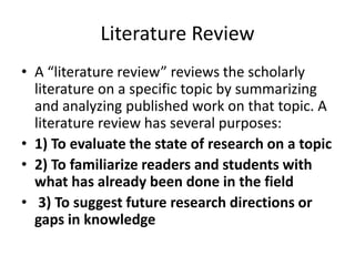 Literature Review
• A “literature review” reviews the scholarly
literature on a specific topic by summarizing
and analyzing published work on that topic. A
literature review has several purposes:
• 1) To evaluate the state of research on a topic
• 2) To familiarize readers and students with
what has already been done in the field
• 3) To suggest future research directions or
gaps in knowledge
 