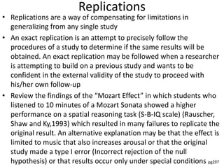 Replications
• Replications are a way of compensating for limitations in
generalizing from any single study
• An exact replication is an attempt to precisely follow the
procedures of a study to determine if the same results will be
obtained. An exact replication may be followed when a researcher
is attempting to build on a previous study and wants to be
confident in the external validity of the study to proceed with
his/her own follow-up
• Review the findings of the “Mozart Effect” in which students who
listened to 10 minutes of a Mozart Sonata showed a higher
performance on a spatial reasoning task (S-B-IQ scale) (Rauscher,
Shaw and Ky,1993) which resulted in many failures to replicate the
original result. An alternative explanation may be that the effect is
limited to music that also increases arousal or that the original
study made a type I error (Incorrect rejection of the null
hypothesis) or that results occur only under special conditions pg297
 