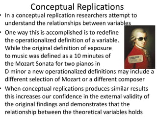 Conceptual Replications
• In a conceptual replication researchers attempt to
understand the relationships between variables
• One way this is accomplished is to redefine
the operationalized definition of a variable.
While the original definition of exposure
to music was defined as a 10 minutes of
the Mozart Sonata for two pianos in
D minor a new operationalized definitions may include a
different selection of Mozart or a different composer
• When conceptual replications produces similar results
this increases our confidence in the external validity of
the original findings and demonstrates that the
relationship between the theoretical variables holds
 