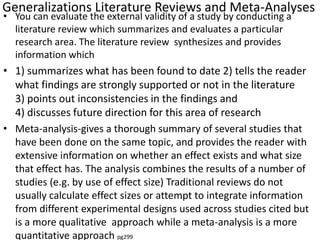 Generalizations Literature Reviews and Meta-Analyses
• You can evaluate the external validity of a study by conducting a
literature review which summarizes and evaluates a particular
research area. The literature review synthesizes and provides
information which
• 1) summarizes what has been found to date 2) tells the reader
what findings are strongly supported or not in the literature
3) points out inconsistencies in the findings and
4) discusses future direction for this area of research
• Meta-analysis-gives a thorough summary of several studies that
have been done on the same topic, and provides the reader with
extensive information on whether an effect exists and what size
that effect has. The analysis combines the results of a number of
studies (e.g. by use of effect size) Traditional reviews do not
usually calculate effect sizes or attempt to integrate information
from different experimental designs used across studies cited but
is a more qualitative approach while a meta-analysis is a more
quantitative approach pg299
 