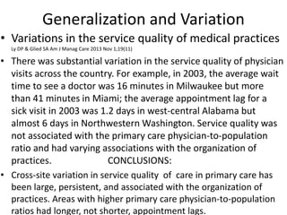 Generalization and Variation
• Variations in the service quality of medical practices
Ly DP & Glied SA Am J Manag Care 2013 Nov 1;19(11)
• There was substantial variation in the service quality of physician
visits across the country. For example, in 2003, the average wait
time to see a doctor was 16 minutes in Milwaukee but more
than 41 minutes in Miami; the average appointment lag for a
sick visit in 2003 was 1.2 days in west-central Alabama but
almost 6 days in Northwestern Washington. Service quality was
not associated with the primary care physician-to-population
ratio and had varying associations with the organization of
practices. CONCLUSIONS:
• Cross-site variation in service quality of care in primary care has
been large, persistent, and associated with the organization of
practices. Areas with higher primary care physician-to-population
ratios had longer, not shorter, appointment lags.
 