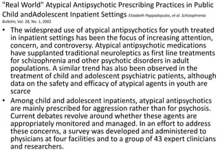 "Real World" Atypical Antipsychotic Prescribing Practices in Public
Child andAdolescent Inpatient Settings Elizabeth Pappadopulos, et al. Schizophrenia
Bulletin, Vol. 28, No. 1, 2002
• The widespread use of atypical antipsychotics for youth treated
in inpatient settings has been the focus of increasing attention,
concern, and controversy. Atypical antipsychotic medications
have supplanted traditional neuroleptics as first line treatments
for schizophrenia and other psychotic disorders in adult
populations. A similar trend has also been observed in the
treatment of child and adolescent psychiatric patients, although
data on the safety and efficacy of atypical agents in youth are
scarce
• Among child and adolescent inpatients, atypical antipsychotics
are mainly prescribed for aggression rather than for psychosis.
Current debates revolve around whether these agents are
appropriately monitored and managed. In an effort to address
these concerns, a survey was developed and administered to
physicians at four facilities and to a group of 43 expert clinicians
and researchers.
 
