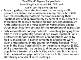 "Real World" Atypical Antipsychotic
Prescribing Practices in Public Child and
Adolescent Inpatient Settings
• Taken together, these studies show that as many as 98
percent of children and adolescents in psychiatric hospitals
are treated with psychotropic medications during their
inpatient stay and approximately 45 percent to 85 percent of
these patients receive multiple medications simultaneously.
Antipsychotics are the most commonly prescribed agents
across most inpatient settings for the treatment of aggression
• While overall rates of psychotropic prescribing (ranging from
68% to 79% of patients) did not differ across inpatient units,
preferences for particular classes of medications varied by
facility. In addition, a higher percentage of patients were
given antipsychotics in the county-university hospital (74%)
than in the State hospital (57%) or the private hospital (35%).
While these trends may be due to differences in the patient
populations treated at each facility, Kaplan and Busner note
that the use of antipsychotics for nonpsychotic disorders was
statistically equivalent across settings.
 