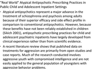 "Real World" Atypical Antipsychotic Prescribing Practices in
Public Child and Adolescent Inpatient Settings
• Atypical antipsychotics represent a major advance in the
treatment of schizophrenia and psychosis among adults
because of their superior efficacy and side effect profile in
comparison to conventional antipsychotics. However, because
these benefits have not been reliably established in children
(Sikich 2001), antipsychotic prescribing practices for child and
adolescent psychiatric inpatients have largely developed from
clinical experience rather than from scientific evidence.
• A recent literature review shows that published data on
treatments for aggression are primarily from open studies and
case reports. Much of the research conducted involves
aggressive youth with compromised intelligence and are not
easily applied to the general population of youngsters with
aggressive behavior problems.
 