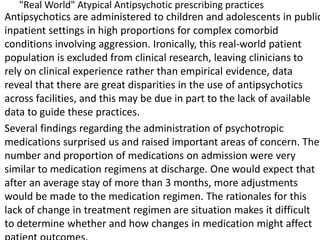 "Real World" Atypical Antipsychotic prescribing practices
Antipsychotics are administered to children and adolescents in public
inpatient settings in high proportions for complex comorbid
conditions involving aggression. Ironically, this real-world patient
population is excluded from clinical research, leaving clinicians to
rely on clinical experience rather than empirical evidence, data
reveal that there are great disparities in the use of antipsychotics
across facilities, and this may be due in part to the lack of available
data to guide these practices.
Several findings regarding the administration of psychotropic
medications surprised us and raised important areas of concern. The
number and proportion of medications on admission were very
similar to medication regimens at discharge. One would expect that
after an average stay of more than 3 months, more adjustments
would be made to the medication regimen. The rationales for this
lack of change in treatment regimen are situation makes it difficult
to determine whether and how changes in medication might affect
 