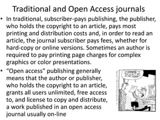 Traditional and Open Access journals
• In traditional, subscriber-pays publishing, the publisher,
who holds the copyright to an article, pays most
printing and distribution costs and, in order to read an
article, the journal subscriber pays fees, whether for
hard-copy or online versions. Sometimes an author is
required to pay printing page charges for complex
graphics or color presentations.
• “Open access” publishing generally
means that the author or publisher,
who holds the copyright to an article,
grants all users unlimited, free access
to, and license to copy and distribute,
a work published in an open access
journal usually on-line
 
