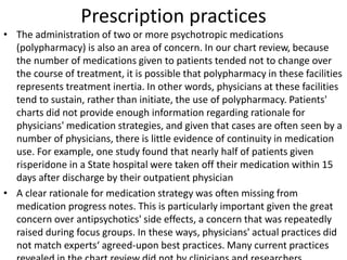 Prescription practices
• The administration of two or more psychotropic medications
(polypharmacy) is also an area of concern. In our chart review, because
the number of medications given to patients tended not to change over
the course of treatment, it is possible that polypharmacy in these facilities
represents treatment inertia. In other words, physicians at these facilities
tend to sustain, rather than initiate, the use of polypharmacy. Patients'
charts did not provide enough information regarding rationale for
physicians' medication strategies, and given that cases are often seen by a
number of physicians, there is little evidence of continuity in medication
use. For example, one study found that nearly half of patients given
risperidone in a State hospital were taken off their medication within 15
days after discharge by their outpatient physician
• A clear rationale for medication strategy was often missing from
medication progress notes. This is particularly important given the great
concern over antipsychotics' side effects, a concern that was repeatedly
raised during focus groups. In these ways, physicians' actual practices did
not match experts‘ agreed-upon best practices. Many current practices
 