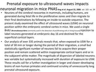 Prenatal exposure to ultrasound waves impacts
neuronal migration in mice PNASAng et al. August 22, 2006 vol. 103 no. 34
• Neurons of the cerebral neocortex in mammals, including humans, are
generated during fetal life in the proliferative zones and then migrate to
their final destinations by following an inside-to outside sequence. The
present study examined the effect of ultrasound waves (USW) on neuronal
position within the embryonic cerebral cortex in mice. We used a single
BrdU (Bromodeoxyuridine commonly used in the detection of proliferating cells in living tissues) injection to
label neurons generated at embryonic day 16 and destined for the
superficial cortical layers.
• Our analysis of over 335 animals reveals that, when exposed to USW for a
total of 30 min or longer during the period of their migration, a small but
statistically significant number of neurons fail to acquire their proper
position and remain scattered within inappropriate cortical layers and or in
the subjacent white matter. The magnitude of dispersion of labeled neurons
was variable but systematically increased with duration of exposure to USW.
These results call for a further investigation in larger and slower-developing
brains of non-human primates and continued scrutiny of unnecessarily long
prenatal ultrasound exposure.
 