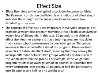 Effect Size
• Effect Size refers to the strength of association between variables.
The Pearson r correlation coefficient is one indicator of effect size; it
indicates the strength of the linear association between two
variables pg 252 Cozby & Bates
• The concept of effect size already appears in everyday language. For
example, a weight loss program may boast that it leads to an average
weight loss of 30 pounds. In this case, 30 pounds is the claimed
effect size. Another example is that a tutoring program may claim
that it raises school performance by one letter grade. This grade
increase is the claimed effect size of the program. These are both
examples of "absolute effect sizes", meaning that they convey the
average difference between two groups without any discussion of
the variability within the groups. For example, if the weight loss
program results in an average loss of 30 pounds, it is possible that
every participant loses exactly 30 pounds, or half the participants
lose 60 pounds and half lose no weight at all
 