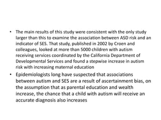 • The main results of this study were consistent with the only study
larger than this to examine the association between ASD risk and an
indicator of SES. That study, published in 2002 by Croen and
colleagues, looked at more than 5000 children with autism
receiving services coordinated by the California Department of
Developmental Services and found a stepwise increase in autism
risk with increasing maternal education
• Epidemiologists long have suspected that associations
between autism and SES are a result of ascertainment bias, on
the assumption that as parental education and wealth
increase, the chance that a child with autism will receive an
accurate diagnosis also increases
 