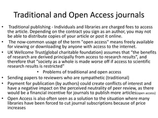 Traditional and Open Access journals
• Traditional publishing - Individuals and libraries are charged fees to access
the article. Depending on the contract you sign as an author, you may not
be able to distribute copies of your article or post it online.
• The now-common usage of the term "open access" means freely available
for viewing or downloading by anyone with access to the internet.
• UK Wellcome Trust(global charitable foundation) assumes that “the benefits
of research are derived principally from access to research results”, and
therefore that “society as a whole is made worse off if access to scientific
research results is restricted”
• Problems of traditional and open access
• Sending papers to reviewers who are sympathetic (traditional)
• Payment for publication (by authors) could create conflicts of interest and
have a negative impact on the perceived neutrality of peer review, as there
would be a financial incentive for journals to publish more articles(open access)
• Open Access is also often seen as a solution to the situation where many
libraries have been forced to cut journal subscriptions because of price
increases
 