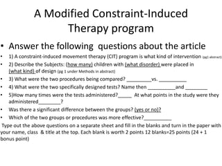 A Modified Constraint-Induced
Therapy program
• Answer the following questions about the article
• 1) A constraint-induced movement therapy (CIT) program is what kind of intervention (pg1 abstract)
• 2) Describe the Subjects: (how many) children with (what disorder) were placed in
(what kind) of design (pg 1 under Methods in abstract)
• 3) What were the two procedures being compared? _________vs. __________
• 4) What were the two specifically designed tests? Name then __________and ________
• 5)How many times were the tests administered?_____ At what points in the study were they
administered________?
• Was there a significant difference between the groups? (yes or no)?
• Which of the two groups or procedures was more effective?__________
Type out the above questions on a separate sheet and fill in the blanks and turn in the paper with
your name, class & title at the top. Each blank is worth 2 points 12 blanks=25 points (24 + 1
bonus point)
 