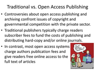 Traditional vs. Open Access Publishing
• Controversies about open access publishing and
archiving confront issues of copyright and
governmental competition with the private sector.
• Traditional publishers typically charge readers
subscriber fees to fund the costs of publishing and
distributing hard-copy and/or online journals.
• In contrast, most open access systems
charge authors publication fees and
give readers free online access to the
full text of articles
 