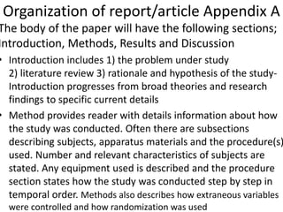Organization of report/article Appendix A
The body of the paper will have the following sections;
Introduction, Methods, Results and Discussion
• Introduction includes 1) the problem under study
2) literature review 3) rationale and hypothesis of the study-
Introduction progresses from broad theories and research
findings to specific current details
• Method provides reader with details information about how
the study was conducted. Often there are subsections
describing subjects, apparatus materials and the procedure(s)
used. Number and relevant characteristics of subjects are
stated. Any equipment used is described and the procedure
section states how the study was conducted step by step in
temporal order. Methods also describes how extraneous variables
were controlled and how randomization was used
 