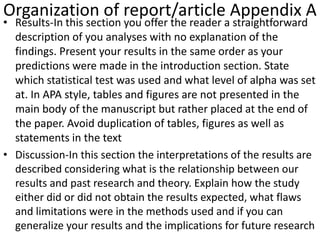 Organization of report/article Appendix A
• Results-In this section you offer the reader a straightforward
description of you analyses with no explanation of the
findings. Present your results in the same order as your
predictions were made in the introduction section. State
which statistical test was used and what level of alpha was set
at. In APA style, tables and figures are not presented in the
main body of the manuscript but rather placed at the end of
the paper. Avoid duplication of tables, figures as well as
statements in the text
• Discussion-In this section the interpretations of the results are
described considering what is the relationship between our
results and past research and theory. Explain how the study
either did or did not obtain the results expected, what flaws
and limitations were in the methods used and if you can
generalize your results and the implications for future research
 
